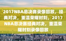 2017NBA总决赛录像回放，经典对决，重温荣耀时刻，2017NBA总决赛经典对决，重温荣耀时刻录像回放