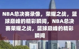 NBA总决赛录像，荣耀之战，篮球巅峰的精彩瞬间，NBA总决赛荣耀之战，篮球巅峰的精彩瞬间