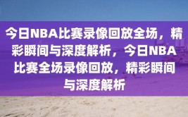 今日NBA比赛录像回放全场，精彩瞬间与深度解析，今日NBA比赛全场录像回放，精彩瞬间与深度解析