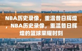 NBA历史录像，重温昔日辉煌，NBA历史录像，重温昔日辉煌的篮球荣耀时刻