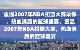 重温2007年NBA扣篮大赛录像，热血沸腾的篮球盛宴，重温2007年NBA扣篮大赛，热血沸腾的篮球盛宴