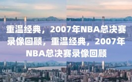 重温经典，2007年NBA总决赛录像回顾，重温经典，2007年NBA总决赛录像回顾