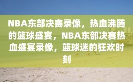 NBA东部决赛录像，热血沸腾的篮球盛宴，NBA东部决赛热血盛宴录像，篮球迷的狂欢时刻