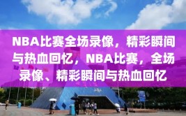 NBA比赛全场录像，精彩瞬间与热血回忆，NBA比赛，全场录像、精彩瞬间与热血回忆