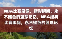 NBA比赛录像，精彩瞬间，永不褪色的篮球记忆，NBA经典比赛瞬间，永不褪色的篮球记忆