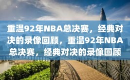 重温92年NBA总决赛，经典对决的录像回顾，重温92年NBA总决赛，经典对决的录像回顾