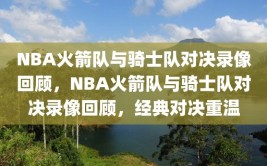 NBA火箭队与骑士队对决录像回顾，NBA火箭队与骑士队对决录像回顾，经典对决重温