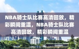 NBA骑士队比赛高清回放，精彩瞬间重温，NBA骑士队比赛高清回放，精彩瞬间重温