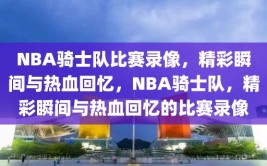 NBA骑士队比赛录像，精彩瞬间与热血回忆，NBA骑士队，精彩瞬间与热血回忆的比赛录像