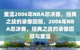 重温2006年NBA总决赛，经典之战的录像回顾，2006年NBA总决赛，经典之战的录像回顾与重温