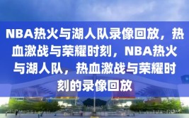 NBA热火与湖人队录像回放，热血激战与荣耀时刻，NBA热火与湖人队，热血激战与荣耀时刻的录像回放