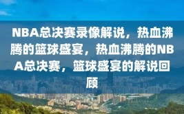 NBA总决赛录像解说，热血沸腾的篮球盛宴，热血沸腾的NBA总决赛，篮球盛宴的解说回顾