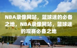 NBA录像网站，篮球迷的必备之地，NBA录像网站，篮球迷的观赛必备之地