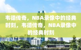 韦德传奇，NBA录像中的经典时刻，韦德传奇，NBA录像中的经典时刻