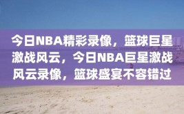 今日NBA精彩录像，篮球巨星激战风云，今日NBA巨星激战风云录像，篮球盛宴不容错过