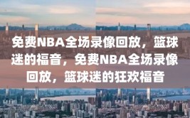 免费NBA全场录像回放，篮球迷的福音，免费NBA全场录像回放，篮球迷的狂欢福音