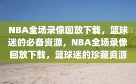 NBA全场录像回放下载，篮球迷的必备资源，NBA全场录像回放下载，篮球迷的珍藏资源