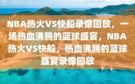 NBA热火VS快船录像回放，一场热血沸腾的篮球盛宴，NBA热火VS快船，热血沸腾的篮球盛宴录像回放