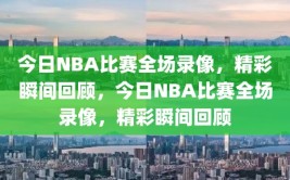 今日NBA比赛全场录像，精彩瞬间回顾，今日NBA比赛全场录像，精彩瞬间回顾