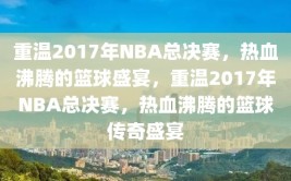 重温2017年NBA总决赛，热血沸腾的篮球盛宴，重温2017年NBA总决赛，热血沸腾的篮球传奇盛宴