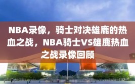 NBA录像，骑士对决雄鹿的热血之战，NBA骑士VS雄鹿热血之战录像回顾