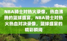 NBA骑士对热火录像，热血沸腾的篮球盛宴，NBA骑士对热火热血对决录像，篮球盛宴的精彩瞬间