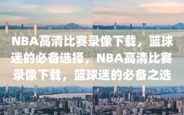 NBA高清比赛录像下载，篮球迷的必备选择，NBA高清比赛录像下载，篮球迷的必备之选