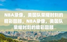 NBA录像，美国队荣耀时刻的精彩回顾，NBA录像，美国队荣耀时刻的精彩回顾