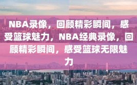 NBA录像，回顾精彩瞬间，感受篮球魅力，NBA经典录像，回顾精彩瞬间，感受篮球无限魅力