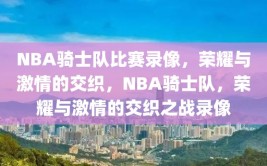 NBA骑士队比赛录像，荣耀与激情的交织，NBA骑士队，荣耀与激情的交织之战录像