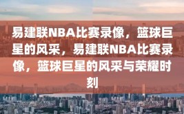 易建联NBA比赛录像，篮球巨星的风采，易建联NBA比赛录像，篮球巨星的风采与荣耀时刻