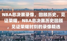 NBA总决赛录像，回顾历史，见证荣耀，NBA总决赛历史回顾，见证荣耀时刻的录像精选