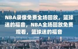 NBA录像免费全场回放，篮球迷的福音，NBA全场回放免费观看，篮球迷的福音