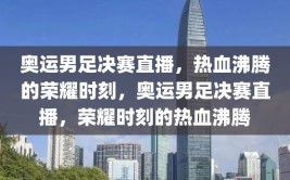 奥运男足决赛直播，热血沸腾的荣耀时刻，奥运男足决赛直播，荣耀时刻的热血沸腾