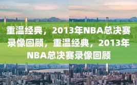 重温经典，2013年NBA总决赛录像回顾，重温经典，2013年NBA总决赛录像回顾