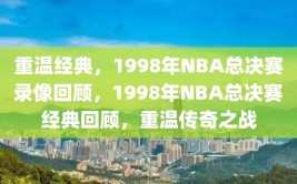 重温经典，1998年NBA总决赛录像回顾，1998年NBA总决赛经典回顾，重温传奇之战