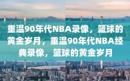 重温90年代NBA录像，篮球的黄金岁月，重温90年代NBA经典录像，篮球的黄金岁月