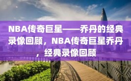 NBA传奇巨星——乔丹的经典录像回顾，NBA传奇巨星乔丹，经典录像回顾