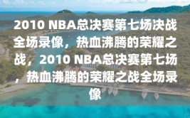 2010 NBA总决赛第七场决战全场录像，热血沸腾的荣耀之战，2010 NBA总决赛第七场，热血沸腾的荣耀之战全场录像