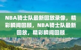 NBA骑士队最新回放录像，精彩瞬间回顾，NBA骑士队最新回放，精彩瞬间回顾