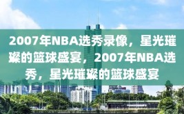 2007年NBA选秀录像，星光璀璨的篮球盛宴，2007年NBA选秀，星光璀璨的篮球盛宴