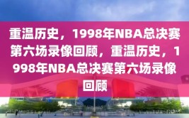 重温历史，1998年NBA总决赛第六场录像回顾，重温历史，1998年NBA总决赛第六场录像回顾