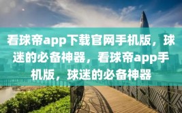 看球帝app下载官网手机版，球迷的必备神器，看球帝app手机版，球迷的必备神器