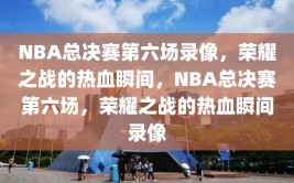 NBA总决赛第六场录像，荣耀之战的热血瞬间，NBA总决赛第六场，荣耀之战的热血瞬间录像