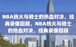 NBA热火与骑士的热血对决，经典录像回顾，NBA热火与骑士的热血对决，经典录像回顾