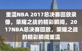 重温NBA 2017总决赛回放录像，荣耀之战的精彩瞬间，2017NBA总决赛回放，荣耀之战的精彩瞬间重温