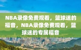 NBA录像免费观看，篮球迷的福音，NBA录像免费观看，篮球迷的专属福音