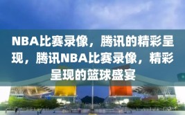 NBA比赛录像，腾讯的精彩呈现，腾讯NBA比赛录像，精彩呈现的篮球盛宴