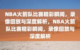 NBA火箭队比赛精彩瞬间，录像回放与深度解析，NBA火箭队比赛精彩瞬间，录像回放与深度解析