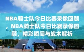 NBA骑士队今日比赛录像回顾，NBA骑士队今日比赛录像回顾，精彩瞬间与战术解析